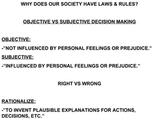 WHY DOES OUR SOCIETY HAVE LAWS & RULES?


       OBJECTIVE VS SUBJECTIVE DECISION MAKING


OBJECTIVE:
-”NOT INFLUENCED BY PERSONAL FEELINGS OR PREJUDICE.”
SUBJECTIVE:
-”INFLUENCED BY PERSONAL FEELINGS OR PREJUDICE.”


                   RIGHT VS WRONG


RATIONALIZE:
-”TO INVENT PLAUSIBLE EXPLANATIONS FOR ACTIONS,
DECISIONS, ETC.”
 