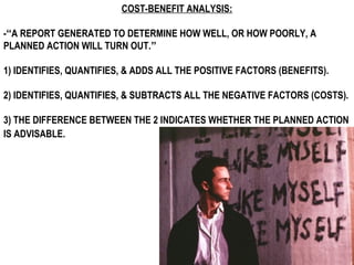 COST-BENEFIT ANALYSIS:

-“A REPORT GENERATED TO DETERMINE HOW WELL, OR HOW POORLY, A
PLANNED ACTION WILL TURN OUT.”

1) IDENTIFIES, QUANTIFIES, & ADDS ALL THE POSITIVE FACTORS (BENEFITS).

2) IDENTIFIES, QUANTIFIES, & SUBTRACTS ALL THE NEGATIVE FACTORS (COSTS).

3) THE DIFFERENCE BETWEEN THE 2 INDICATES WHETHER THE PLANNED ACTION
IS ADVISABLE.
 