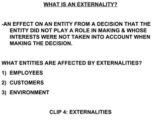 WHAT IS AN EXTERNALITY?
-AN EFFECT ON AN ENTITY FROM A DECISION THAT THE
ENTITY DID NOT PLAY A ROLE IN MAKING & WHOSE
INTERESTS WERE NOT TAKEN INTO ACCOUNT WHEN
MAKING THE DECISION.
WHAT ENTITIES ARE AFFECTED BY EXTERNALITIES?
1) EMPLOYEES
2) CUSTOMERS
3) ENVIRONMENT
CLIP 4: EXTERNALITIES
 