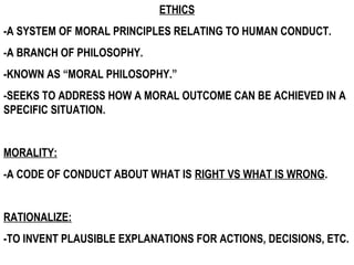 ETHICS
-A SYSTEM OF MORAL PRINCIPLES RELATING TO HUMAN CONDUCT.
-A BRANCH OF PHILOSOPHY.
-KNOWN AS “MORAL PHILOSOPHY.”
-SEEKS TO ADDRESS HOW A MORAL OUTCOME CAN BE ACHIEVED IN A
SPECIFIC SITUATION.
MORALITY:
-A CODE OF CONDUCT ABOUT WHAT IS RIGHT VS WHAT IS WRONG.
RATIONALIZE:
-TO INVENT PLAUSIBLE EXPLANATIONS FOR ACTIONS, DECISIONS, ETC.
 