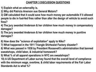 CHAPTER 3 DISCUSSION QUESTIONS
1) Explain what an externality is.
2) Why did Patricia Anerson sue General Motors?
3) GM calculated that it could save how much money per automobile if it allowed
people to die in fuel-fed fires rather than alter the design of vehicle to avoid such
fires?
4) The jury awarded Anderson & her children how much money in compensatory
damages?
5) The jury awarded Anderson & her children how much money in punitive
damages?
6) How does the "science of exploitation" apply to Nike?
7) What happened in the 1911 Triangle Shirtwaist Factory disaster?
8) What was passed in 1938 by President Roosevelt's administration that banned
sweatshops, child labor, & industrial homework?
9) What % of all apparel operations in NYC are sweatshops?
10) A US Department of Labor survey found that the overall level of compliance
with the minimum wage, overtime, & child labor requirements of the Fair Labor
Standards Act is what %?
 