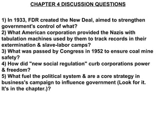 CHAPTER 4 DISCUSSION QUESTIONS 1) In 1933, FDR created the New Deal, aimed to strengthen government's control of what? 2) What American corporation provided the Nazis with tabulation machines used by them to track records in their extermination & slave-labor camps? 3) What was passed by Congress in 1952 to ensure coal mine safety? 4) How did &quot;new social regulation&quot; curb corporations power & freedom? 5) What fuel the political system & are a core strategy in business's campaign to influence government (Look for it. It's in the chapter.)? 