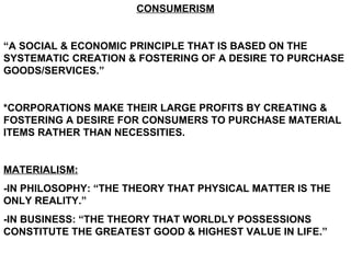 CONSUMERISM “ A SOCIAL & ECONOMIC PRINCIPLE THAT IS BASED ON THE SYSTEMATIC CREATION & FOSTERING OF A DESIRE TO PURCHASE GOODS/SERVICES.” *CORPORATIONS MAKE THEIR LARGE PROFITS BY CREATING & FOSTERING A DESIRE FOR CONSUMERS TO PURCHASE MATERIAL ITEMS RATHER THAN NECESSITIES. MATERIALISM: -IN PHILOSOPHY: “THE THEORY THAT PHYSICAL MATTER IS THE ONLY REALITY.” -IN BUSINESS: “THE THEORY THAT WORLDLY POSSESSIONS CONSTITUTE THE GREATEST GOOD & HIGHEST VALUE IN LIFE.” 