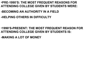 PRE-1990’S: THE MOST FREQUENT REASONS FOR ATTENDING COLLEGE GIVEN BY STUDENTS WERE: -BECOMING AN AUTHORITY IN A FIELD -HELPING OTHERS IN DIFFICULTY 1990’S-PRESENT: THE MOST FREQUENT REASON FOR ATTENDING COLLEGE GIVEN BY STUDENTS IS: -MAKING A LOT OF MONEY 