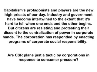 Capitalism's protagonists and players are the new high priests of our day. Industry and government have become intertwined to the extent that it's hard to tell when one ends and the other begins. But citizens are resisting and protesting their dissent to the centralization of power in corporate hands. The corporation has responded by enacting programs of corporate social responsibility.  Are CSR plans just a tactic by corporations in response to consumer pressure? 