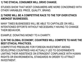 1) THE ETHICAL CONSUMER WILL DRIVE CHANGE. STUDIES SHOW THAT MOST CONSUMERS ARE MORE CONCERNED WITH OTHER VARIABLES: PRICE, QUALITY, BRAND. 2) THERE WILL BE A COMPETITIVE RACE TO THE TOP OVER ETHICS AMONGST BUSINESSES. MANY TIMES BUSINESSES WILL BE ABLE TO CAPITALIZE ON WELL INTENTIONED EFFORTS WITHOUT NECESSARILY HAVING TO CHANGE THEIR BEHAVIOR. EXAMPLE: DONATING MONEY TO A CHARITY. 3) IN THE GLOBAL ECONOMY, COUNTRIES WILL COMPETE TO HAVE THE BEST ETHICAL PRACTICES. COMPETITIVE PRESSURE FOR FOREIGN INVESTMENT AMONG DEVELOPING COUNTRIES HAS ACTUALLY LED TO GOVERNMENTS LIMITING THEIR INSISTENCE ON STRINGENT CONPLIANCE WITH HUMAN RIGHTS OR ENVIRONMENTAL STANDARDS IN ORDER TO ATTRACT INVESTMENT. 