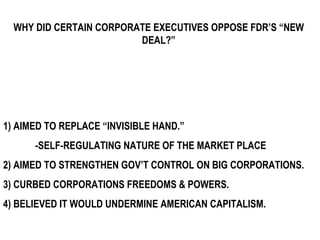 WHY DID CERTAIN CORPORATE EXECUTIVES OPPOSE FDR’S “NEW DEAL?” 1) AIMED TO REPLACE “INVISIBLE HAND.”  -SELF-REGULATING NATURE OF THE MARKET PLACE 2) AIMED TO STRENGTHEN GOV’T CONTROL ON BIG CORPORATIONS. 3) CURBED CORPORATIONS FREEDOMS & POWERS. 4) BELIEVED IT WOULD UNDERMINE AMERICAN CAPITALISM. 
