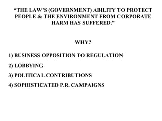 “ THE LAW’S (GOVERNMENT) ABILITY TO PROTECT PEOPLE & THE ENVIRONMENT FROM CORPORATE HARM HAS SUFFERED.” WHY? 1) BUSINESS OPPOSITION TO REGULATION 2) LOBBYING 3) POLITICAL CONTRIBUTIONS 4) SOPHISTICATED P.R. CAMPAIGNS 