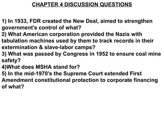 CHAPTER 4 DISCUSSION QUESTIONS
1) In 1933, FDR created the New Deal, aimed to strengthen
government's control of what?
2) What American corporation provided the Nazis with
tabulation machines used by them to track records in their
extermination & slave-labor camps?
3) What was passed by Congress in 1952 to ensure coal mine
safety?
4)What does MSHA stand for?
5) In the mid-1970's the Supreme Court extended First
Amendment constitutional protection to corporate financing
of what?
 