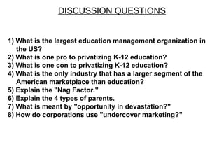 DISCUSSION QUESTIONS 1) What is the largest education management organization in the US? 2) What is one pro to privatizing K-12 education? 3) What is one con to privatizing K-12 education? 4) What is the only industry that has a larger segment of the American marketplace than education? 5) Explain the &quot;Nag Factor.&quot; 6) Explain the 4 types of parents. 7) What is meant by &quot;opportunity in devastation?&quot; 8) How do corporations use &quot;undercover marketing?&quot; 