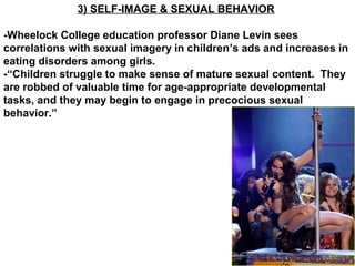 3) SELF-IMAGE & SEXUAL BEHAVIOR
-Wheelock College education professor Diane Levin sees
correlations with sexual imagery in children’s ads and increases in
eating disorders among girls.
-“Children struggle to make sense of mature sexual content. They
are robbed of valuable time for age-appropriate developmental
tasks, and they may begin to engage in precocious sexual
behavior.”
 