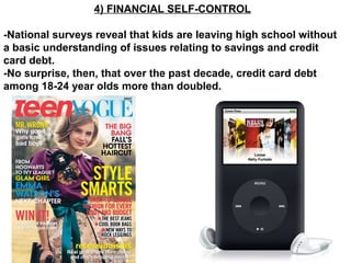 4) FINANCIAL SELF-CONTROL
-National surveys reveal that kids are leaving high school without
a basic understanding of issues relating to savings and credit
card debt.
-No surprise, then, that over the past decade, credit card debt
among 18-24 year olds more than doubled.
 