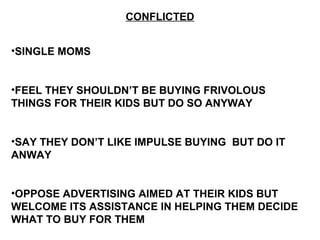 CONFLICTED
•SINGLE MOMS
•FEEL THEY SHOULDN’T BE BUYING FRIVOLOUS
THINGS FOR THEIR KIDS BUT DO SO ANYWAY
•SAY THEY DON’T LIKE IMPULSE BUYING BUT DO IT
ANWAY
•OPPOSE ADVERTISING AIMED AT THEIR KIDS BUT
WELCOME ITS ASSISTANCE IN HELPING THEM DECIDE
WHAT TO BUY FOR THEM
 