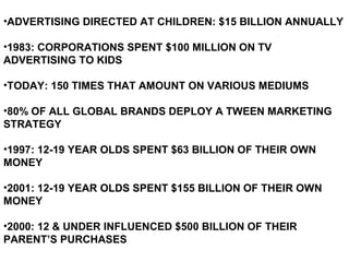 •ADVERTISING DIRECTED AT CHILDREN: $15 BILLION ANNUALLY
•1983: CORPORATIONS SPENT $100 MILLION ON TV
ADVERTISING TO KIDS
•TODAY: 150 TIMES THAT AMOUNT ON VARIOUS MEDIUMS
•80% OF ALL GLOBAL BRANDS DEPLOY A TWEEN MARKETING
STRATEGY
•1997: 12-19 YEAR OLDS SPENT $63 BILLION OF THEIR OWN
MONEY
•2001: 12-19 YEAR OLDS SPENT $155 BILLION OF THEIR OWN
MONEY
•2000: 12 & UNDER INFLUENCED $500 BILLION OF THEIR
PARENT’S PURCHASES
 