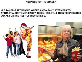“CRADLE TO THE GRAVE”
-A BRANDING TECHNIQUE WHERE A COMPANY ATTEMPTS TO
ATTRACT A CUSTOMER EARLY IN HIS/HER LIFE, & THEN KEEP HIM/HER
LOYAL FOR THE REST OF HIS/HER LIFE.
 
