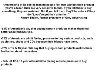“Advertising at its best is making people feel that without their product
you're a loser. Kids are very sensitive to that. If you tell them to buy
something, they are resistant. But if you tell them they'll be a dork if they
don't, you've got their attention.”
- Nancy Shalek, former president of Grey Advertising
-53% of Americans say that buying certain products makes them feel
better about themselves.
-32% of Americans admit feeling pressure to buy certain products, such
as clothes, shoes and CDs because their friends have them.
-62% of 12 & 13 year olds say that buying certain products makes them
feel better about themselves.
- 54% of 12 & 13 year olds admit to feeling outside pressure to buy
products.
 