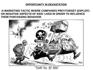 OPPORTUNITY IN DEVASTATION
-A MARKETING TACTIC WHERE COMPANIES PREY/TARGET (EXPLOIT)
ON NEGATIVE ASPECTS OF KIDS’ LIVES IN ORDER TO INFLUENCE
THEIR PURCHASING BEHAVIOR.
 