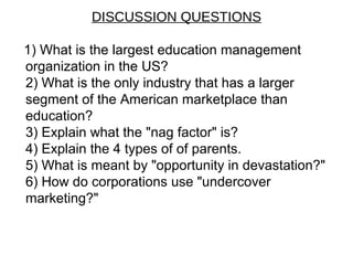 DISCUSSION QUESTIONS
1) What is the largest education management
organization in the US?
2) What is the only industry that has a larger
segment of the American marketplace than
education?
3) Explain what the "nag factor" is?
4) Explain the 4 types of of parents.
5) What is meant by "opportunity in devastation?"
6) How do corporations use "undercover
marketing?"
 
