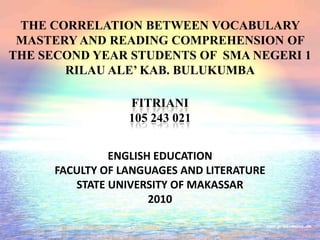THE CORRELATION BETWEEN VOCABULARY
MASTERY AND READING COMPREHENSION OF
THE SECOND YEAR STUDENTS OF SMA NEGERI 1
RILAU ALE’ KAB. BULUKUMBA
ENGLISH EDUCATION
FACULTY OF LANGUAGES AND LITERATURE
STATE UNIVERSITY OF MAKASSAR
2010
FITRIANI
105 243 021
 