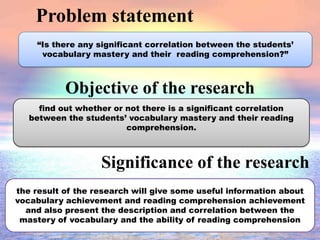 Problem statement
Objective of the research
“Is there any significant correlation between the students’
vocabulary mastery and their reading comprehension?”
Significance of the research
find out whether or not there is a significant correlation
between the students’ vocabulary mastery and their reading
comprehension.
the result of the research will give some useful information about
vocabulary achievement and reading comprehension achievement
and also present the description and correlation between the
mastery of vocabulary and the ability of reading comprehension
 