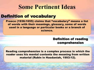 Some Pertinent Ideas
Definition of vocabulary
Definition of reading
comprehension
Preece (1936:1655) claims that “vocabulary” means a list
of words with their meanings, glossary, some of words
used in a language or particular books or a branch of
science.
Reading comprehension is a complex process in which the
reader uses his mental contents the meaning from written
material (Rubin in Hasdaniah, 1993:12).
 