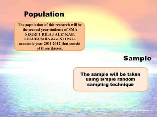 Population
Sample
The population of this research will be
the second year students of SMA
NEGRI 1 RILAU ALE’ KAB.
BULUKUMBA class XI IPA in
academic year 2011-2012 that consist
of three classes.
The sample will be taken
using simple random
sampling technique
 