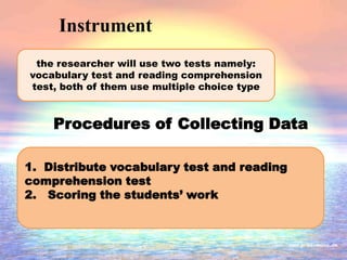Instrument
Procedures of Collecting Data
the researcher will use two tests namely:
vocabulary test and reading comprehension
test, both of them use multiple choice type
1. Distribute vocabulary test and reading
comprehension test
2. Scoring the students’ work
 