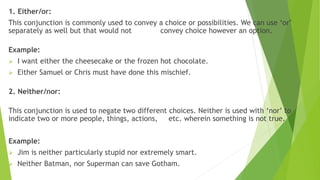 1. Either/or:
This conjunction is commonly used to convey a choice or possibilities. We can use ‘or’
separately as well but that would not convey choice however an option.
Example:
 I want either the cheesecake or the frozen hot chocolate.
 Either Samuel or Chris must have done this mischief.
2. Neither/nor:
This conjunction is used to negate two different choices. Neither is used with ‘nor’ to
indicate two or more people, things, actions, etc. wherein something is not true.
Example:
 Jim is neither particularly stupid nor extremely smart.
 Neither Batman, nor Superman can save Gotham.
 