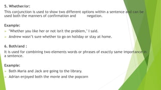 5. Whether/or:
This conjunction is used to show two different options within a sentence and can be
used both the manners of confirmation and negation.
Example:
 "Whether you like her or not isn't the problem," I said.
 Andrew wasn’t sure whether to go on holiday or stay at home.
6. Both/and :
It is used for combining two elements words or phrases of exactly same importance in
a sentence.
Example:
 Both Maria and Jack are going to the library.
 Adrian enjoyed both the movie and the popcorn
 