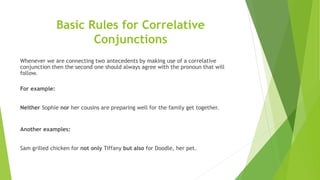 Basic Rules for Correlative
Conjunctions
Whenever we are connecting two antecedents by making use of a correlative
conjunction then the second one should always agree with the pronoun that will
follow.
For example:
Neither Sophie nor her cousins are preparing well for the family get together.
Another examples:
Sam grilled chicken for not only Tiffany but also for Doodle, her pet.
 