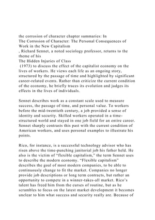 the corrosion of character chapter summaries: In
The Corrosion of Character: The Personal Consequences of
Work in the New Capitalism
, Richard Sennet, a noted sociology professor, returns to the
theme of his
The Hidden Injuries of Class
(1973) to discuss the effect of the capitalist economy on the
lives of workers. He views each life as an ongoing story,
structured by the passage of time and highlighted by significant
career-related events. Rather than criticize the current condition
of the economy, he briefly traces its evolution and judges its
effects in the lives of individuals.
Sennet describes work as a constant scale used to measure
success, the passage of time, and personal value. To workers
before the mid-twentieth century, a job provided a sense of
identity and security. Skilled workers operated in a time-
structured world and stayed in one job field for an entire career.
Sennet sharply contrasts this past with the current condition of
American workers, and uses personal examples to illustrate his
points.
Rico, for instance, is a successful technology advisor who has
risen above the time-punching janitorial job his father held. He
also is the victim of “flexible capitalism,” the term Sennet uses
to describe the modern economy. “Flexible capitalism”
describes the goal of most modern companies, to be able to
continuously change to fit the market. Companies no longer
provide job descriptions or long term contracts, but rather an
opportunity to compete in a winner-takes-all market. Rico’s
talent has freed him from the curses of routine, but as he
scrambles to focus on the latest market development it becomes
unclear to him what success and security really are. Because of
 