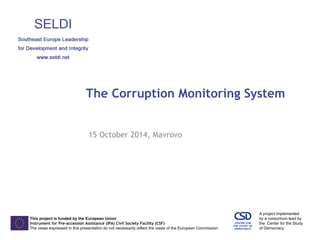 This project is funded by the European Union 
Instrument for Pre-accession Assistance (IPA) Civil Society Facility (CSF) 
The views expressed in this presentation do not necessarily reflect the views of the European Commission 
A project implemented 
by a consortium lead by 
the Center for the Study 
of Democracy 
The Corruption Monitoring System 
15 October 2014, Mavrovo 
 