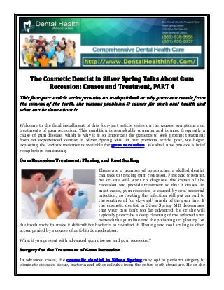 The Cosmetic Dentist in Silver Spring Talks About Gum
Recession: Causes and Treatment, PART 4
This four-part article series provides an in-depth look at why gums can recede from
the crowns of the teeth, the various problems it causes for one’s oral health and
one’
what can be done about it.
Welcome to the final installment of this four-part article series on the causes, symptoms and
treatments of gum recession. This condition is remarkably common and is most frequently a
cause of gum disease, which is why it is so important for patients to seek prompt treatment
from an experienced dentist in Silver Spring MD. In our previous article post, we began
exploring the various treatments available for gum recession We shall now provide a brief
recession.
recap before continuing.
Gum Recession Treatment: Planing and Root Scaling
There are a number of approaches a skilled dentist
can take to treating gum recession. First and foremost,
he or she will want to diagnose the cause of the
recession and provide treatment so that it ceases. In
most cases, gum recession is caused by oral bacterial
infection, so treating the infection will put an end to
the southward (or skyward) march of the gum line. If
the cosmetic dentist in Silver Spring MD determines
that your case isn’t too far advanced, he or she will
typically prescribe a deep cleaning of the affected area
beneath the gum line and the polishing or “planing” of
the tooth roots to make it difficult for bacteria to re-infect it. Planing and root scaling is often
accompanied by a course of anti-biotic medication.
What if you present with advanced gum disease and gum recession?
Surgery for the Treatment of Gum Recession
In advanced cases, the cosmetic dentist in Silver Spring may opt to perform surgery to
eliminate diseased tissue, bacteria and other calculus from the entire tooth structure. He or she

 