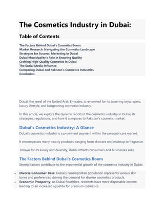 The Cosmetics Industry in Dubai:
Table of Contents
The Factors Behind Dubai's Cosmetics Boom
Market Research: Navigating the Cosmetics Landscape
Strategies for Success: Marketing in Dubai
Dubai Municipality's Role in Ensuring Quality
Crafting High-Quality Cosmetics in Dubai
The Social Media Influence
Comparing Dubai and Pakistan's Cosmetics Industries
Conclusion
Dubai, the jewel of the United Arab Emirates, is renowned for its towering skyscrapers,
luxury lifestyle, and burgeoning cosmetics industry.
In this article, we explore the dynamic world of the cosmetics industry in Dubai, its
strategies, regulations, and how it compares to Pakistan's cosmetic market.
Dubai's Cosmetics Industry: A Glance
Dubai's cosmetics industry is a prominent segment within the personal care market.
It encompasses many beauty products, ranging from skincare and makeup to fragrance.
Known for its luxury and diversity, Dubai attracts consumers and businesses alike.
The Factors Behind Dubai's Cosmetics Boom
Several factors contribute to the exponential growth of the cosmetics industry in Dubai:
 Diverse Consumer Base: Dubai's cosmopolitan population represents various skin
tones and preferences, driving the demand for diverse cosmetics products.
 Economic Prosperity: As Dubai flourishes, residents have more disposable income,
leading to an increased appetite for premium cosmetics.
 