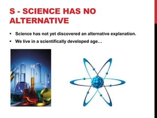 S - SCIENCE HAS NO
ALTERNATIVE
 Science has not yet discovered an alternative explanation.
 We live in a scientifically developed age…
 
