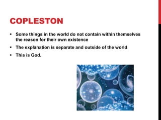 COPLESTON
 Some things in the world do not contain within themselves
the reason for their own existence
 The explanation is separate and outside of the world
 This is God.
 