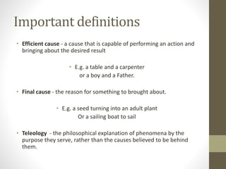 Important definitions
• Efficient cause - a cause that is capable of performing an action and
bringing about the desired result
• E.g. a table and a carpenter
or a boy and a Father.

• Final cause - the reason for something to brought about.
• E.g. a seed turning into an adult plant
Or a sailing boat to sail
• Teleology - the philosophical explanation of phenomena by the
purpose they serve, rather than the causes believed to be behind
them.

 