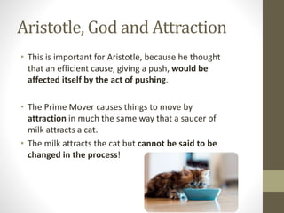 Aristotle, God and Attraction
• This is important for Aristotle, because he thought
that an efficient cause, giving a push, would be
affected itself by the act of pushing.
• The Prime Mover causes things to move by
attraction in much the same way that a saucer of
milk attracts a cat.
• The milk attracts the cat but cannot be said to be
changed in the process!

 