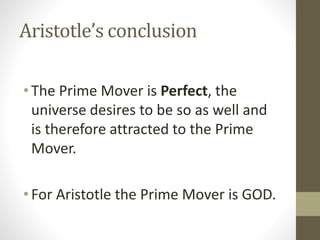 Aristotle’s conclusion
• The Prime Mover is Perfect, the
universe desires to be so as well and
is therefore attracted to the Prime
Mover.
• For Aristotle the Prime Mover is GOD.

 