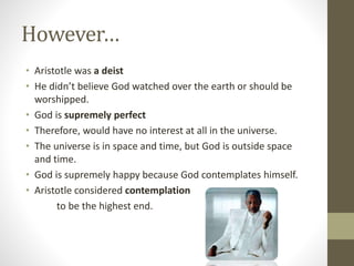 However…
• Aristotle was a deist
• He didn’t believe God watched over the earth or should be
worshipped.
• God is supremely perfect
• Therefore, would have no interest at all in the universe.
• The universe is in space and time, but God is outside space
and time.
• God is supremely happy because God contemplates himself.
• Aristotle considered contemplation
to be the highest end.

 