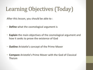Learning Objectives (Today)
After this lesson, you should be able to :
• Define what the cosmological argument is
• Explain the main objectives of the cosmological argument and
how it seeks to prove the existence of God
• Outline Aristotle’s concept of the Prime Mover
• Compare Aristotle’s Prime Mover with the God of Classical
Theism

 