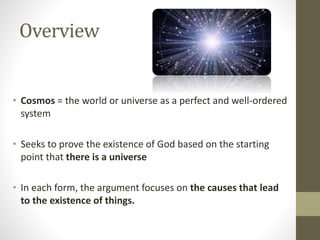Overview

• Cosmos = the world or universe as a perfect and well-ordered
system
• Seeks to prove the existence of God based on the starting
point that there is a universe
• In each form, the argument focuses on the causes that lead
to the existence of things.

 
