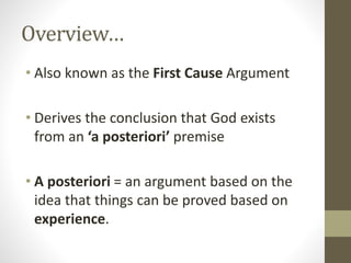 Overview…
• Also known as the First Cause Argument
• Derives the conclusion that God exists
from an ‘a posteriori’ premise
• A posteriori = an argument based on the
idea that things can be proved based on
experience.

 