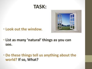 TASK:

• Look out the window.
• List as many ‘natural’ things as you can
see.
• Do these things tell us anything about the
world? If so, What?

 