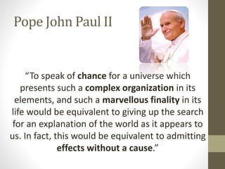 Pope John Paul II

“To speak of chance for a universe which
presents such a complex organization in its
elements, and such a marvellous finality in its
life would be equivalent to giving up the search
for an explanation of the world as it appears to
us. In fact, this would be equivalent to admitting
effects without a cause.”

 