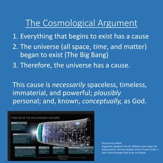 The Cosmological Argument
1. Everything that begins to exist has a cause
2. The universe (all space, time, and matter)
began to exist (The Big Bang)
3. Therefore, the universe has a cause.
This cause is necessarily spaceless, timeless,
immaterial, and powerful; plausibly
personal; and, known, conceptually, as God.
Picture from NASA
Argument adapted from Dr. William Lane Craig’s On
Guard and Dr. Norman Geisler and Dr. Frank Turek’s I
Don’t Have Enough Faith to be an Atheist
 