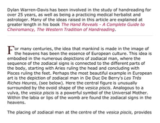 Dylan Warren-Davis has been involved in the study of handreading for
over 25 years, as well as being a practicing medical herbalist and
astrologer. Many of the ideas raised in this article are explained at
greater length in his book The Hand Reveals - A Complete Guide to
Cheiromancy, The Western Tradition of Handreading.
or many centuries, the idea that mankind is made in the image of
the heavens has been the essence of European culture. This idea is
embodied in the numerous depictions of zodiacal man, where the
sequence of the zodiacal signs is connected to the different parts of
the body, starting with Aries ruling the head and concluding with
Pisces ruling the feet. Perhaps the most beautiful example in European
art is the depiction of zodiacal man in De Duc De Berry's Les Trés
Riches Heures, (see below). Here the central figure is unusually
surrounded by the ovoid shape of the vesica piscis. Analogous to a
vulva, the vesica piscis is a powerful symbol of the Universal Mother.
Within the labia or lips of the womb are found the zodiacal signs in the
heavens.
The placing of zodiacal man at the centre of the vesica piscis, provides
 