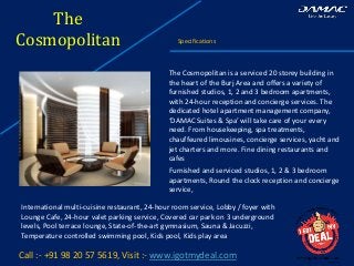 The
Cosmopolitan Specifications
Call :- +91 98 20 57 5619, Visit :- www.igotmydeal.com
The Cosmopolitan is a serviced 20 storey building in
the heart of the Burj Area and offers a variety of
furnished studios, 1, 2 and 3 bedroom apartments,
with 24-hour reception and concierge services. The
dedicated hotel apartment management company,
‘DAMAC Suites & Spa’ will take care of your every
need. From housekeeping, spa treatments,
chauffeured limousines, concierge services, yacht and
jet charters and more. Fine dining restaurants and
cafes
Furnished and serviced studios, 1, 2 & 3 bedroom
apartments, Round the clock reception and concierge
service,
International multi-cuisine restaurant, 24-hour room service, Lobby / foyer with
Lounge Cafe, 24-hour valet parking service, Covered car park on 3 underground
levels, Pool terrace lounge, State-of-the-art gymnasium, Sauna & Jacuzzi,
Temperature controlled swimming pool, Kids pool, Kids play area
 