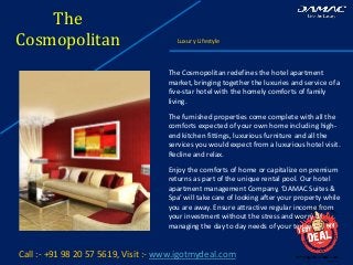 The
Cosmopolitan Luxury Lifestyle
Call :- +91 98 20 57 5619, Visit :- www.igotmydeal.com
The Cosmopolitan redefines the hotel apartment
market, bringing together the luxuries and service of a
five-star hotel with the homely comforts of family
living.
The furnished properties come complete with all the
comforts expected of your own home including high-
end kitchen fittings, luxurious furniture and all the
services you would expect from a luxurious hotel visit.
Recline and relax.
Enjoy the comforts of home or capitalize on premium
returns as part of the unique rental pool. Our hotel
apartment management Company, ‘DAMAC Suites &
Spa’ will take care of looking after your property while
you are away. Ensure attractive regular income from
your investment without the stress and worry of
managing the day to day needs of your tenants.
 