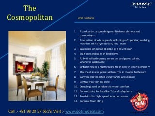 The
Cosmopolitan Unit Features
Call :- +91 98 20 57 5619, Visit :- www.igotmydeal.com
1. Fitted with custom designed kitchen cabinets and
countertops
2. A selection of white goods including refrigerator, washing
machine with dryer option, hob, oven
3. Balconies where applicable as per unit plan
4. Built-in wardrobes in bedrooms
5. Fully tiled bathrooms, en-suites and guest toilets,
wherever applicable
6. Stylish shower or bath tub with shower in each bathroom
7. Electrical shaver point with mirror in master bathroom
8. Conveniently located vanity units and mirrors
9. Centrally air conditioned
10. Double glazed windows for your comfort
11. Connectivity for Satellite TV and telephone
12. Provision for high speed internet access
13. Ceramic floor tiling
 